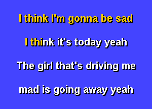 I think I'm gonna be sad

I think it's today yeah

The girl that's driving me

mad is going away yeah