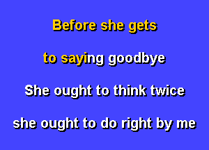 Before she gets
to saying goodbye

She ought to think twice

she ought to do right by me