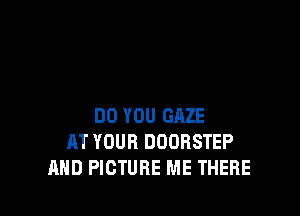 DO YOU GAZE
AT YOUR DOOBSTEP
AND PICTURE ME THERE