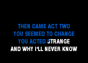 THE GAME ACT TWO
YOU SEEMED TO CHANGE
YOU ACTED STRANGE
AND WHY I'LL NEVER KN 0W