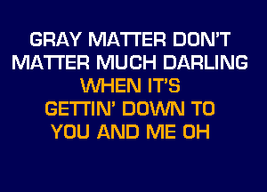 GRAY MATTER DON'T
MATTER MUCH DARLING
WHEN ITS
GETI'IM DOWN TO
YOU AND ME 0H