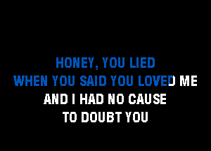 HONEY, YOU LIED
WHEN YOU SAID YOU LOVED ME
AND I HAD H0 CAUSE
T0 DOUBT YOU