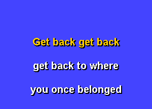 Get back get back

get back to where

you once belonged