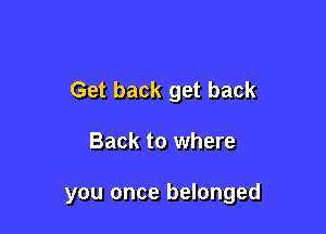 Get back get back

Back to where

you once belonged