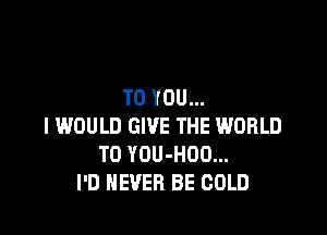 TO YOU...

I WOULD GIVE THE WORLD
T0 YOU-HOO...
I'D NEVER BE COLD
