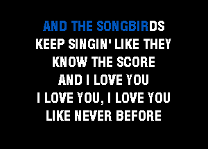 AND THE SONGBIRDS
KEEP SINGIN' LIKE THEY
KNOW THE SCORE
AND I LOVE YOU
I LOVE YOU, I LOVE YOU

LIKE NEVER BEFORE l