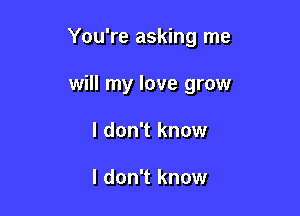 You're asking me

will my love grow
I don't know

I don't know