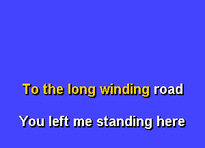 To the long winding road

You left me standing here