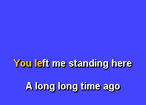 You left me standing here

A long long time ago