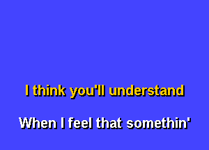 I think you'll understand

When I feel that somethin'