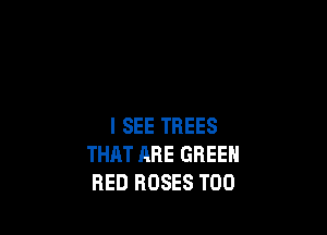 I SEE TREES
THAT ARE GREEN
RED ROSES T00