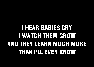 I HEAR BABIES CRY
I WATCH THEM GROW
AND THEY LEARN MUCH MORE
THAN I'LL EVER KN 0W