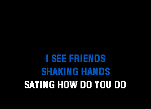 I SEE FRIENDS
SHARING HANDS
SAYING HOW DO YOU DO