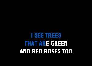 I SEE TREES
THAT ARE GREEN
MID RED ROSES T00