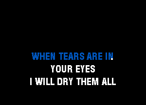 WHEN TEARS ARE IN
YOUR EYES
I WILL DRY THEM ALL