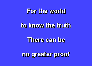 For the world
to know the truth

There can be

no greater proof