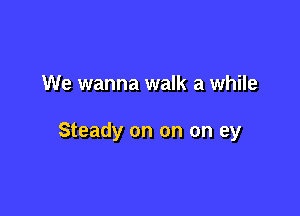 We wanna walk a while

Steady on on on ey
