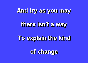 And try as you may

there isn't a way
To explain the kind

ofchange