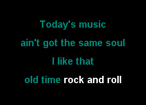 Today's music

ain't got the same soul
I like that

old time rock and roll