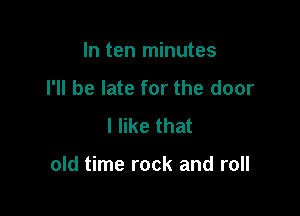 In ten minutes
I'll be late for the door
I like that

old time rock and roll