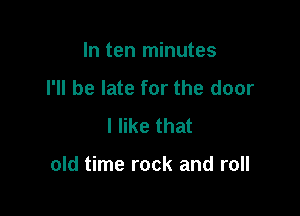 In ten minutes
I'll be late for the door
I like that

old time rock and roll