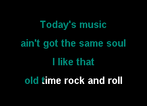 Today's music

ain't got the same soul
I like that

old time rock and roll