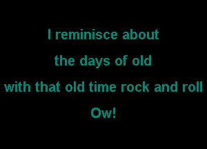 I reminisce about
the days of old

with that old time rock and roll
Ow!