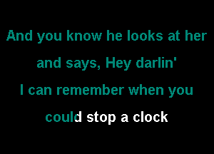 And you know he looks at her

and says, Hey darlin'

I can remember when you

could stop a clock