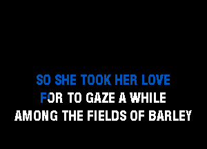 SO SHE TOOK HER LOVE
FOR T0 GAZE A WHILE
AMONG THE FIELDS 0F BARLEY