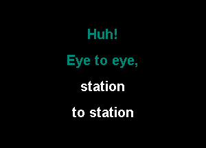 Huh!
Eye to eye,

station

to station