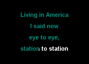 Living in America

I said now
eye to eye,

station to station
