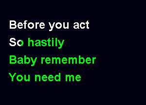 Before you act
So hastily

Baby remember
You need me