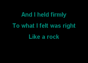 And I held firmly
To what I felt was right

Like a rock