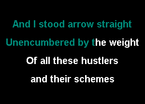 And I stood arrow straight
Unencumbered by the weight
Of all these hustlers

and their schemes