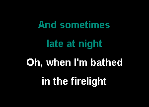 And sometimes

late at night

Oh, when I'm bathed
in the firelight
