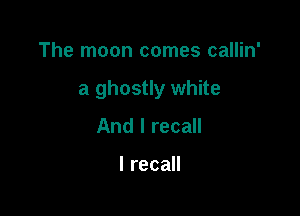 The moon comes callin'

a ghostly white

And I recall

I recall
