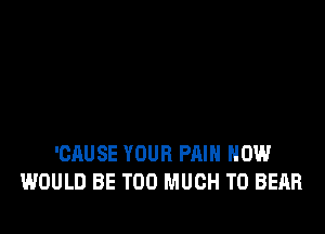 'CAUSE YOUR PAIN HOW
WOULD BE TOO MUCH TO BEAR