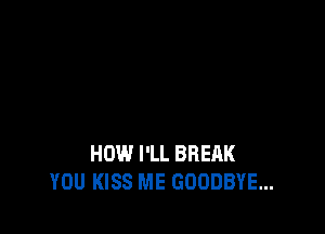HOW I'LL BREAK
YOU KISS ME GOODBYE...