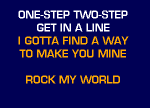ONE-STEP TWO-STEP
GET IN A LINE

I GOTTA FIND A WAY

TO MAKE YOU MINE

ROCK MY WORLD