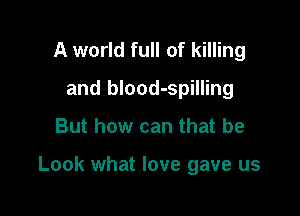 A world full of killing
and blood-spilling

But how can that be

Look what love gave us