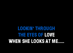 LOOKIN' THROUGH
THE EYES OF LOVE
WHEN SHE LOOKS AT ME .....