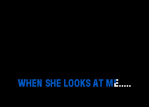 WHEN SHE LOOKS AT ME .....