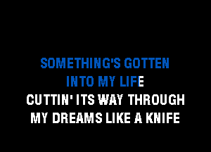 SOMETHING'S GOTTEN
INTO MY LIFE
CUTTIH' ITS WAY THROUGH
MY DREAMS LIKE A KNIFE