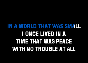 IN A WORLD THAT WAS SMALL
I ONCE LIVED IN A
TIME THAT WAS PEACE
WITH NO TROUBLE AT ALL