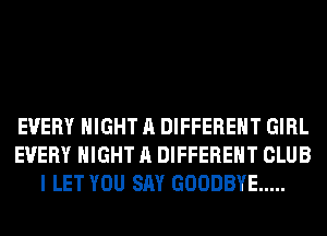 EVERY NIGHT A DIFFERENT GIRL
EVERY NIGHT A DIFFERENT CLUB
I LET YOU SAY GOODBYE .....