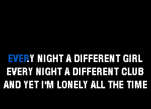 EVERY NIGHT A DIFFERENT GIRL
EVERY NIGHT A DIFFERENT CLUB
AND YET I'M LONELY ALL THE TIME