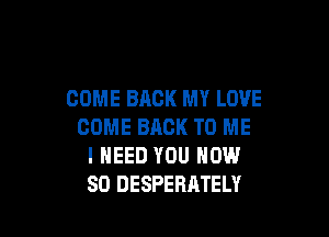 COME BACK MY LOVE

COME BACK TO ME
I NEED YOU NOW
80 DESPERATELY