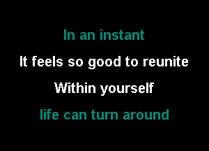 In an instant

It feels so good to reunite

Within yourself

life can turn around
