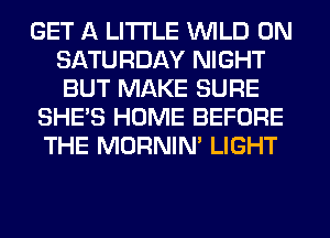 GET A LITTLE WILD ON
SATURDAY NIGHT
BUT MAKE SURE

SHE'S HOME BEFORE
THE MORNIM LIGHT