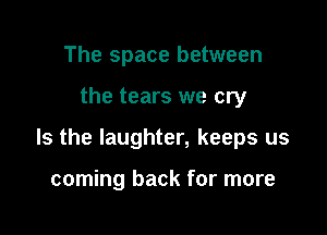 The space between

the tears we cry

Is the laughter, keeps us

coming back for more